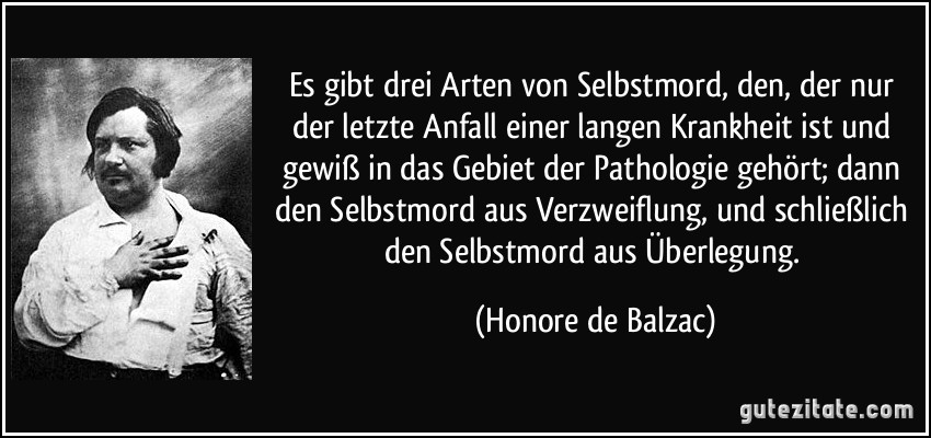 Es gibt drei Arten von Selbstmord, den, der nur der letzte Anfall einer langen Krankheit ist und gewiß in das Gebiet der Pathologie gehört; dann den Selbstmord aus Verzweiflung, und schließlich den Selbstmord aus Überlegung. (Honore de Balzac)