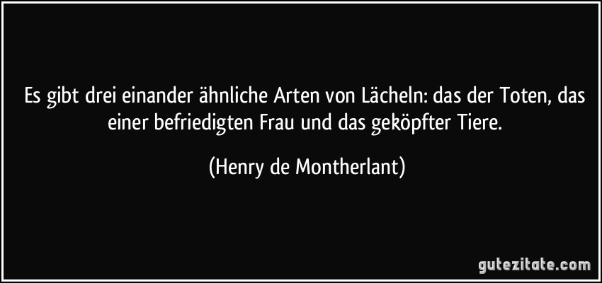 Es gibt drei einander ähnliche Arten von Lächeln: das der Toten, das einer befriedigten Frau und das geköpfter Tiere. (Henry de Montherlant)