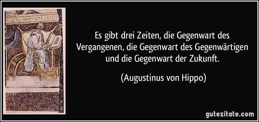 Es gibt drei Zeiten, die Gegenwart des Vergangenen, die Gegenwart des Gegenwärtigen und die Gegenwart der Zukunft. (Augustinus von Hippo)