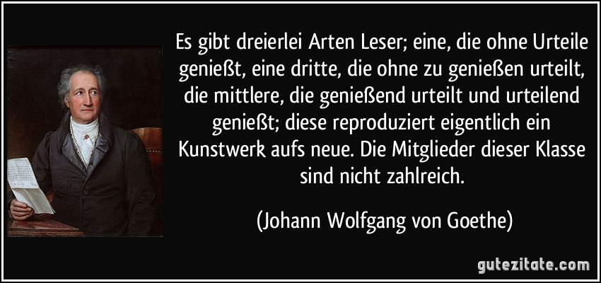 Es gibt dreierlei Arten Leser; eine, die ohne Urteile genießt, eine dritte, die ohne zu genießen urteilt, die mittlere, die genießend urteilt und urteilend genießt; diese reproduziert eigentlich ein Kunstwerk aufs neue. Die Mitglieder dieser Klasse sind nicht zahlreich. (Johann Wolfgang von Goethe)