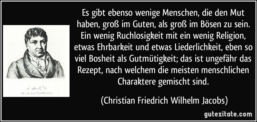 Es gibt ebenso wenige Menschen, die den Mut haben, groß im Guten, als groß im Bösen zu sein. Ein wenig Ruchlosigkeit mit ein wenig Religion, etwas Ehrbarkeit und etwas Liederlichkeit, eben so viel Bosheit als Gutmütigkeit; das ist ungefähr das Rezept, nach welchem die meisten menschlichen Charaktere gemischt sind. (Christian Friedrich Wilhelm Jacobs)