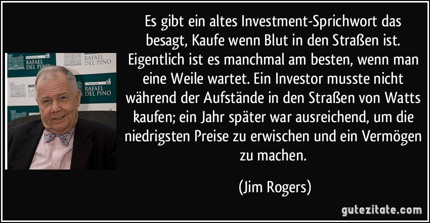 Es gibt ein altes Investment-Sprichwort das besagt, Kaufe wenn Blut in den Straßen ist. Eigentlich ist es manchmal am besten, wenn man eine Weile wartet. Ein Investor musste nicht während der Aufstände in den Straßen von Watts kaufen; ein Jahr später war ausreichend, um die niedrigsten Preise zu erwischen und ein Vermögen zu machen. (Jim Rogers)