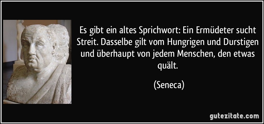 Es gibt ein altes Sprichwort: Ein Ermüdeter sucht Streit. Dasselbe gilt vom Hungrigen und Durstigen und überhaupt von jedem Menschen, den etwas quält. (Seneca)