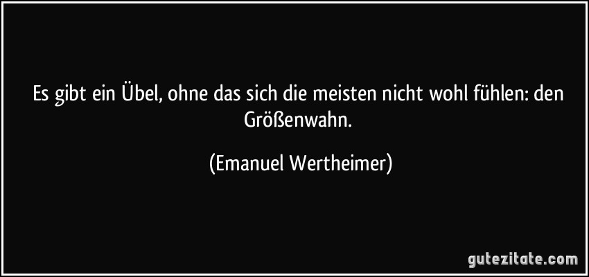 Es gibt ein Übel, ohne das sich die meisten nicht wohl fühlen: den Größenwahn. (Emanuel Wertheimer)