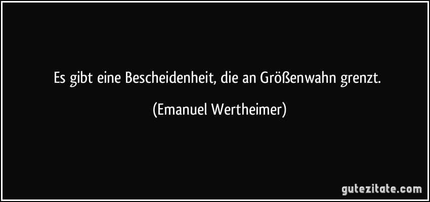 Es gibt eine Bescheidenheit, die an Größenwahn grenzt. (Emanuel Wertheimer)