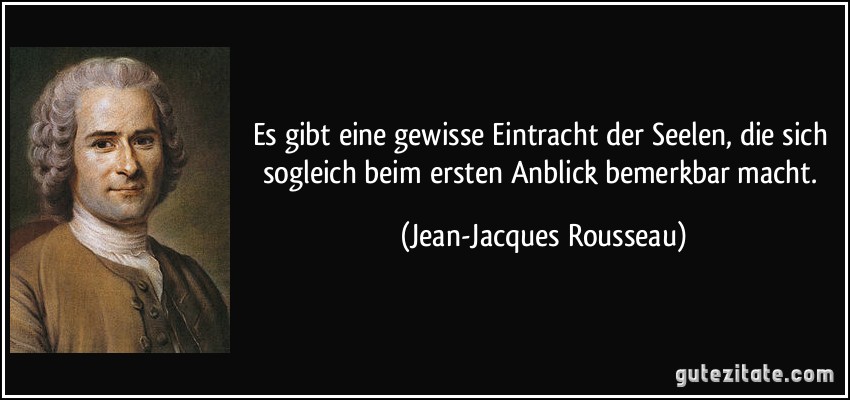 Es gibt eine gewisse Eintracht der Seelen, die sich sogleich beim ersten Anblick bemerkbar macht. (Jean-Jacques Rousseau)