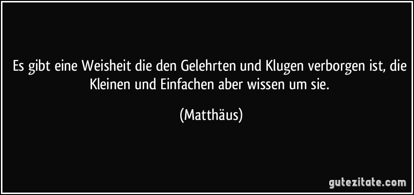 Es gibt eine Weisheit die den Gelehrten und Klugen verborgen ist, die Kleinen und Einfachen aber wissen um sie. (Matthäus)