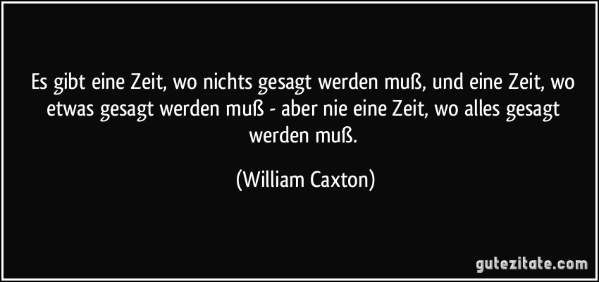 Es gibt eine Zeit, wo nichts gesagt werden muß, und eine Zeit, wo etwas gesagt werden muß - aber nie eine Zeit, wo alles gesagt werden muß. (William Caxton)