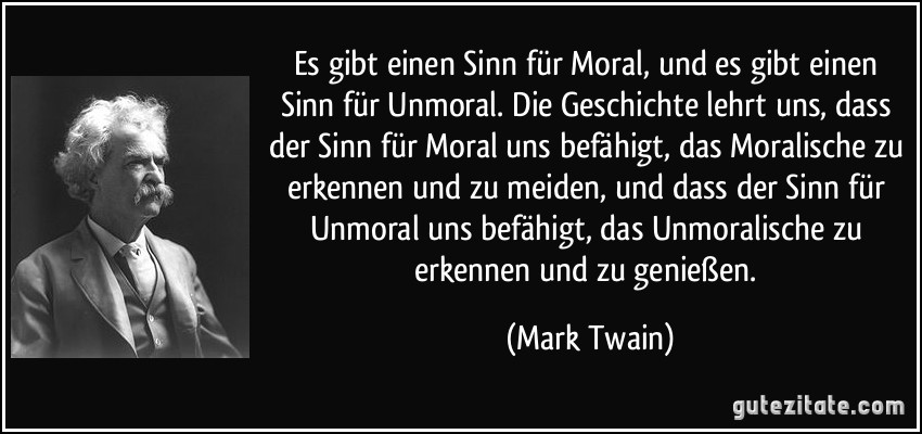 Es gibt einen Sinn für Moral, und es gibt einen Sinn für Unmoral. Die Geschichte lehrt uns, dass der Sinn für Moral uns befähigt, das Moralische zu erkennen und zu meiden, und dass der Sinn für Unmoral uns befähigt, das Unmoralische zu erkennen und zu genießen. (Mark Twain)