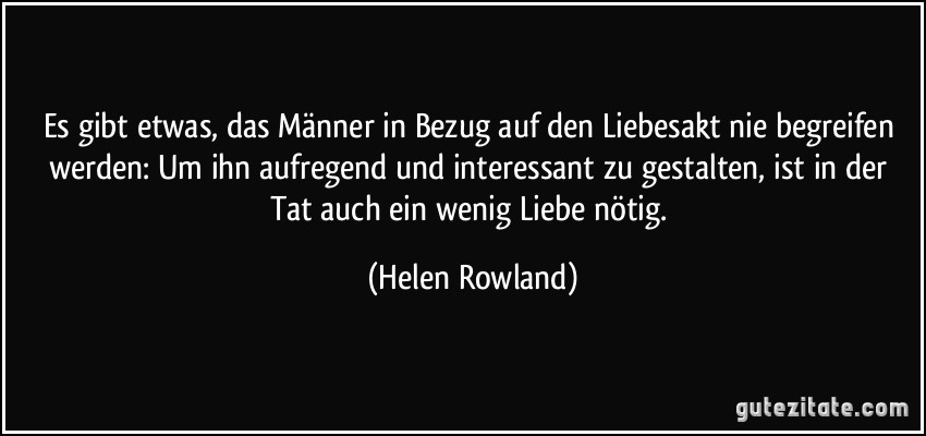 Es gibt etwas, das Männer in Bezug auf den Liebesakt nie begreifen werden: Um ihn aufregend und interessant zu gestalten, ist in der Tat auch ein wenig Liebe nötig. (Helen Rowland)