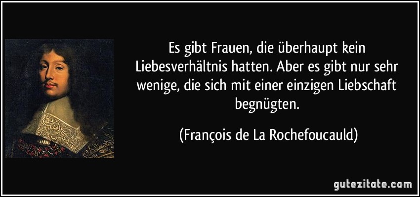 Es gibt Frauen, die überhaupt kein Liebesverhältnis hatten. Aber es gibt nur sehr wenige, die sich mit einer einzigen Liebschaft begnügten. (François de La Rochefoucauld)