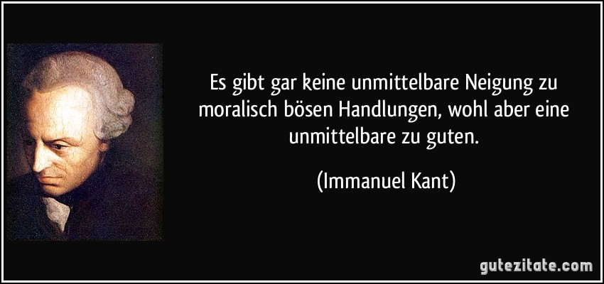 Es gibt gar keine unmittelbare Neigung zu moralisch bösen Handlungen, wohl aber eine unmittelbare zu guten. (Immanuel Kant)