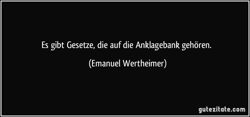 Es gibt Gesetze, die auf die Anklagebank gehören. (Emanuel Wertheimer)