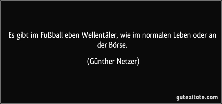 Es gibt im Fußball eben Wellentäler, wie im normalen Leben oder an der Börse. (Günther Netzer)
