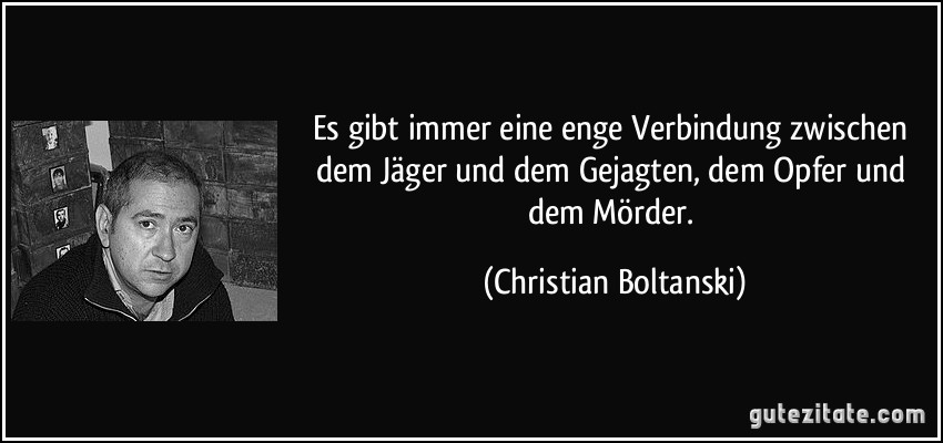 Es gibt immer eine enge Verbindung zwischen dem Jäger und dem Gejagten, dem Opfer und dem Mörder. (Christian Boltanski)