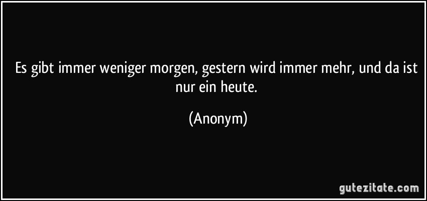 Es gibt immer weniger morgen, gestern wird immer mehr, und da ist nur ein heute. (Anonym)