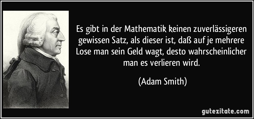 Es gibt in der Mathematik keinen zuverlässigeren gewissen Satz, als dieser ist, daß auf je mehrere Lose man sein Geld wagt, desto wahrscheinlicher man es verlieren wird. (Adam Smith)