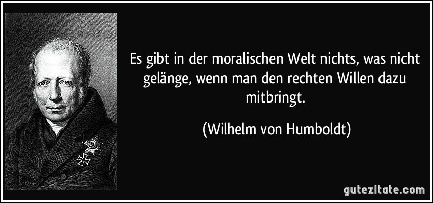 Es gibt in der moralischen Welt nichts, was nicht gelänge, wenn man den rechten Willen dazu mitbringt. (Wilhelm von Humboldt)
