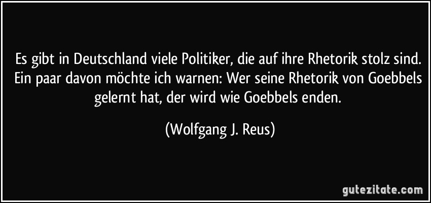 Es gibt in Deutschland viele Politiker, die auf ihre Rhetorik stolz sind. Ein paar davon möchte ich warnen: Wer seine Rhetorik von Goebbels gelernt hat, der wird wie Goebbels enden. (Wolfgang J. Reus)