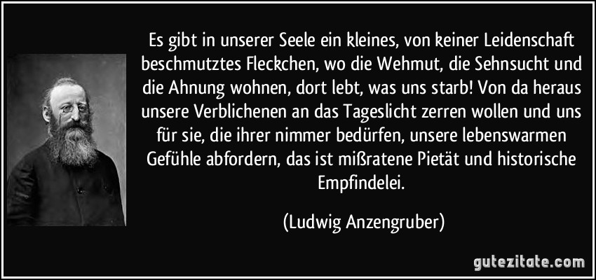 Es gibt in unserer Seele ein kleines, von keiner Leidenschaft beschmutztes Fleckchen, wo die Wehmut, die Sehnsucht und die Ahnung wohnen, dort lebt, was uns starb! Von da heraus unsere Verblichenen an das Tageslicht zerren wollen und uns für sie, die ihrer nimmer bedürfen, unsere lebenswarmen Gefühle abfordern, das ist mißratene Pietät und historische Empfindelei. (Ludwig Anzengruber)