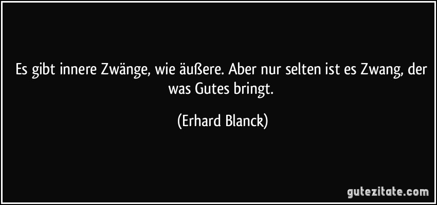 Es gibt innere Zwänge, wie äußere. Aber nur selten ist es Zwang, der was Gutes bringt. (Erhard Blanck)