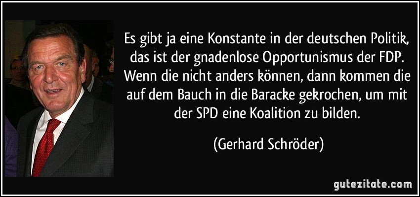 Es gibt ja eine Konstante in der deutschen Politik, das ist der gnadenlose Opportunismus der FDP. Wenn die nicht anders können, dann kommen die auf dem Bauch in die Baracke gekrochen, um mit der SPD eine Koalition zu bilden. (Gerhard Schröder)