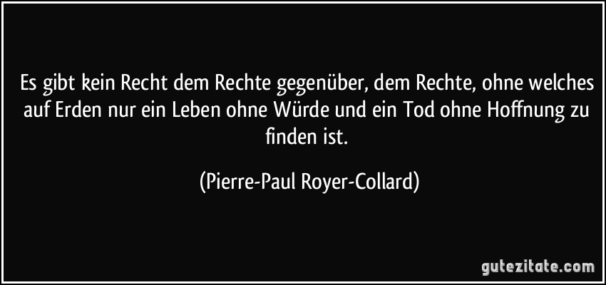 Es gibt kein Recht dem Rechte gegenüber, dem Rechte, ohne welches auf Erden nur ein Leben ohne Würde und ein Tod ohne Hoffnung zu finden ist. (Pierre-Paul Royer-Collard)