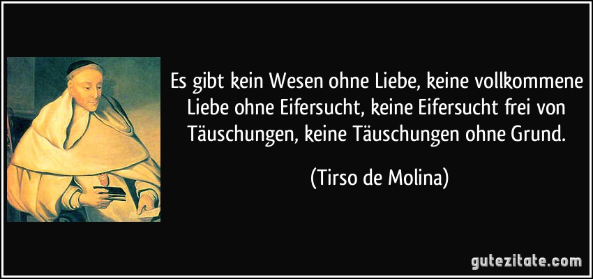 Es gibt kein Wesen ohne Liebe, keine vollkommene Liebe ohne Eifersucht, keine Eifersucht frei von Täuschungen, keine Täuschungen ohne Grund. (Tirso de Molina)