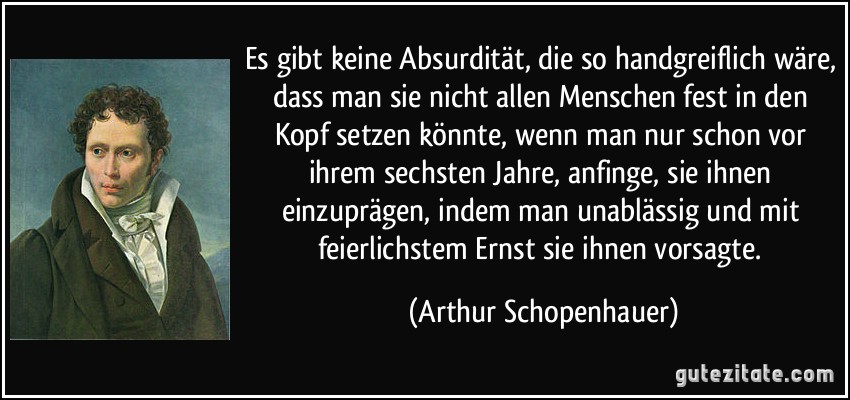 Es gibt keine Absurdität, die so handgreiflich wäre, dass man sie nicht allen Menschen fest in den Kopf setzen könnte, wenn man nur schon vor ihrem sechsten Jahre, anfinge, sie ihnen einzuprägen, indem man unablässig und mit feierlichstem Ernst sie ihnen vorsagte. (Arthur Schopenhauer)