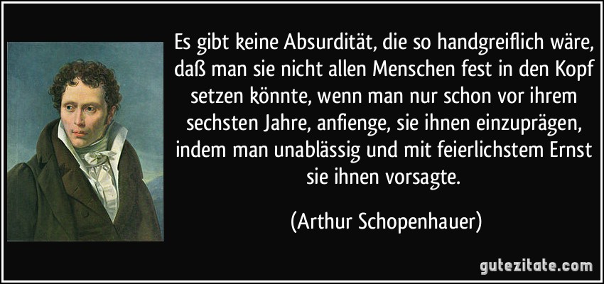 Es gibt keine Absurdität, die so handgreiflich wäre, daß man sie nicht allen Menschen fest in den Kopf setzen könnte, wenn man nur schon vor ihrem sechsten Jahre, anfienge, sie ihnen einzuprägen, indem man unablässig und mit feierlichstem Ernst sie ihnen vorsagte. (Arthur Schopenhauer)