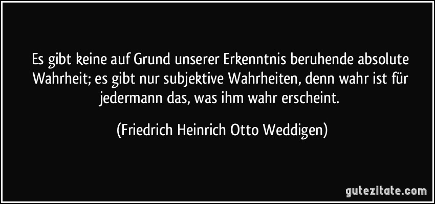 Es gibt keine auf Grund unserer Erkenntnis beruhende absolute Wahrheit; es gibt nur subjektive Wahrheiten, denn wahr ist für jedermann das, was ihm wahr erscheint. (Friedrich Heinrich Otto Weddigen)