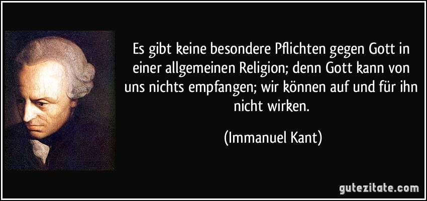 Es gibt keine besondere Pflichten gegen Gott in einer allgemeinen Religion; denn Gott kann von uns nichts empfangen; wir können auf und für ihn nicht wirken. (Immanuel Kant)