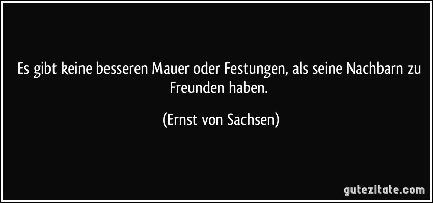 Es gibt keine besseren Mauer oder Festungen, als seine Nachbarn zu Freunden haben. (Ernst von Sachsen)