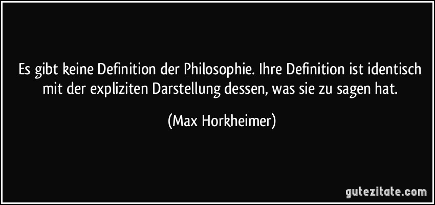 Es gibt keine Definition der Philosophie. Ihre Definition ist identisch mit der expliziten Darstellung dessen, was sie zu sagen hat. (Max Horkheimer)