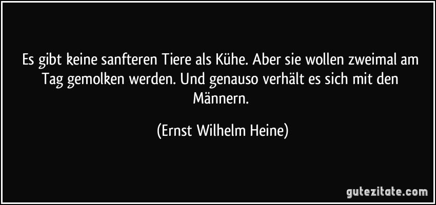 Es gibt keine sanfteren Tiere als Kühe. Aber sie wollen zweimal am Tag gemolken werden. Und genauso verhält es sich mit den Männern. (Ernst Wilhelm Heine)