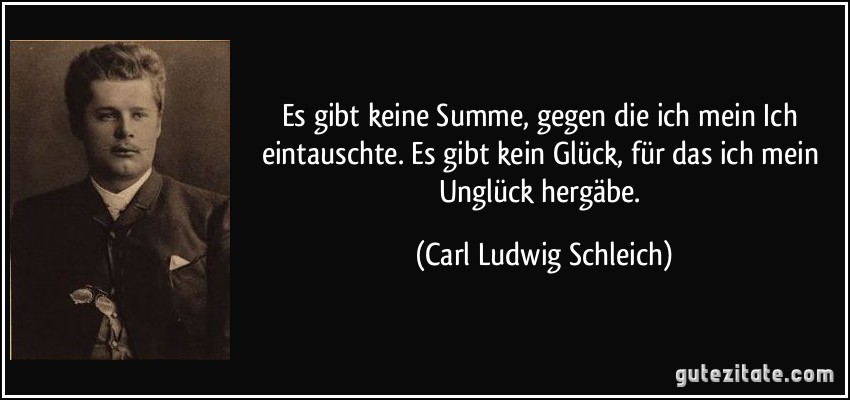 Es gibt keine Summe, gegen die ich mein Ich eintauschte. Es gibt kein Glück, für das ich mein Unglück hergäbe. (Carl Ludwig Schleich)
