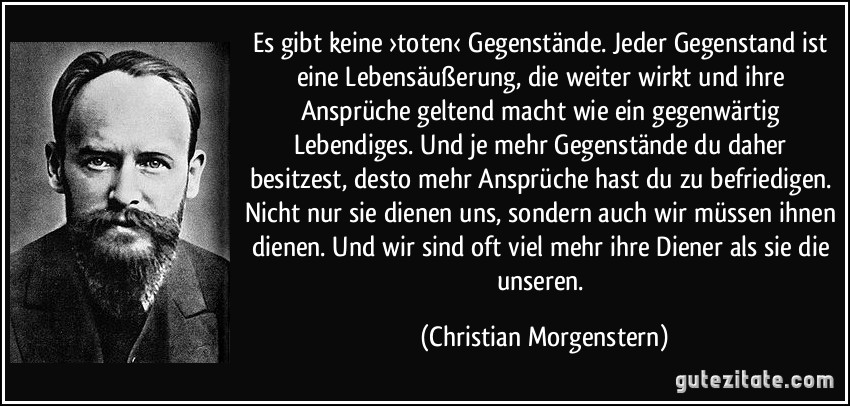 Es gibt keine ›toten‹ Gegenstände. Jeder Gegenstand ist eine Lebensäußerung, die weiter wirkt und ihre Ansprüche geltend macht wie ein gegenwärtig Lebendiges. Und je mehr Gegenstände du daher besitzest, desto mehr Ansprüche hast du zu befriedigen. Nicht nur sie dienen uns, sondern auch wir müssen ihnen dienen. Und wir sind oft viel mehr ihre Diener als sie die unseren. (Christian Morgenstern)
