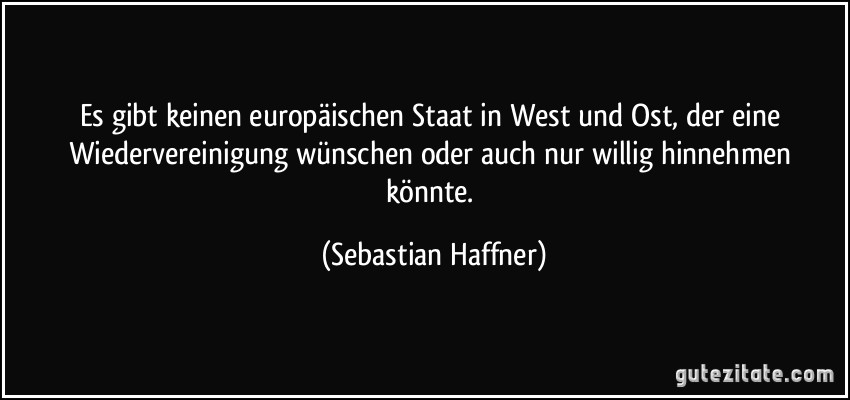 Es gibt keinen europäischen Staat in West und Ost, der eine Wiedervereinigung wünschen oder auch nur willig hinnehmen könnte. (Sebastian Haffner)