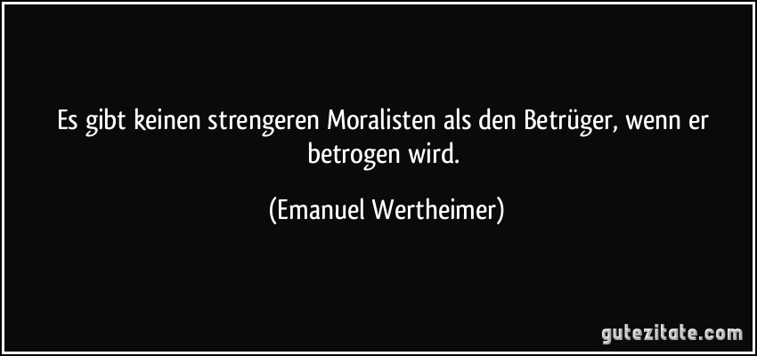 Es gibt keinen strengeren Moralisten als den Betrüger, wenn er betrogen wird. (Emanuel Wertheimer)