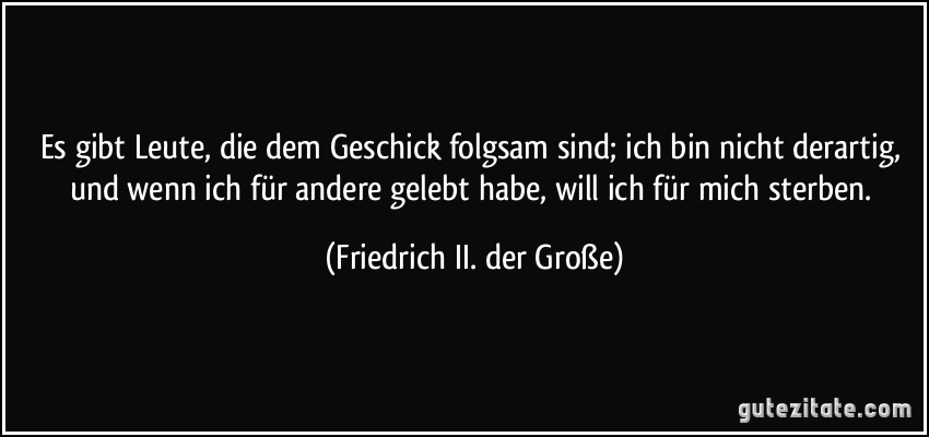 Es gibt Leute, die dem Geschick folgsam sind; ich bin nicht derartig, und wenn ich für andere gelebt habe, will ich für mich sterben. (Friedrich II. der Große)