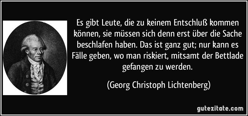 Es gibt Leute, die zu keinem Entschluß kommen können, sie müssen sich denn erst über die Sache beschlafen haben. Das ist ganz gut; nur kann es Fälle geben, wo man riskiert, mitsamt der Bettlade gefangen zu werden. (Georg Christoph Lichtenberg)