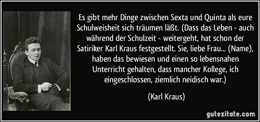 Es gibt mehr Dinge zwischen Sexta und Quinta als eure Schulweisheit sich träumen läßt. (Dass das Leben - auch während der Schulzeit - weitergeht, hat schon der Satiriker Karl Kraus festgestellt. Sie, liebe Frau... (Name), haben das bewiesen und einen so lebensnahen Unterricht gehalten, dass mancher Kollege, ich eingeschlossen, ziemlich neidisch war.) (Karl Kraus)