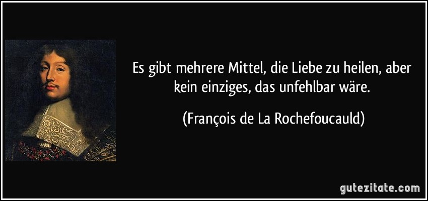 Es gibt mehrere Mittel, die Liebe zu heilen, aber kein einziges, das unfehlbar wäre. (François de La Rochefoucauld)