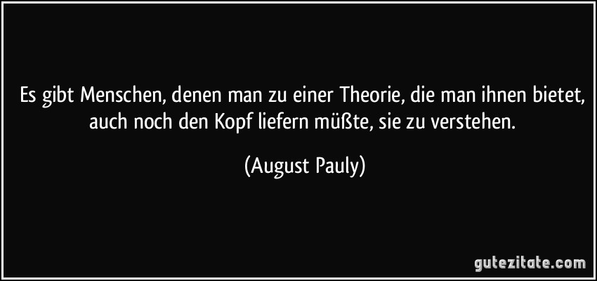 Es gibt Menschen, denen man zu einer Theorie, die man ihnen bietet, auch noch den Kopf liefern müßte, sie zu verstehen. (August Pauly)