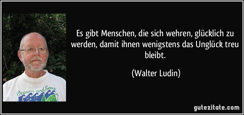 Es gibt Menschen, die sich wehren, glücklich zu werden, damit ihnen wenigstens das Unglück treu bleibt. (Walter Ludin) Es gibt Menschen, die sich wehren, glücklich zu werden, damit ihnen wenigstens das Unglück treu bleibt. (Walter Ludin)