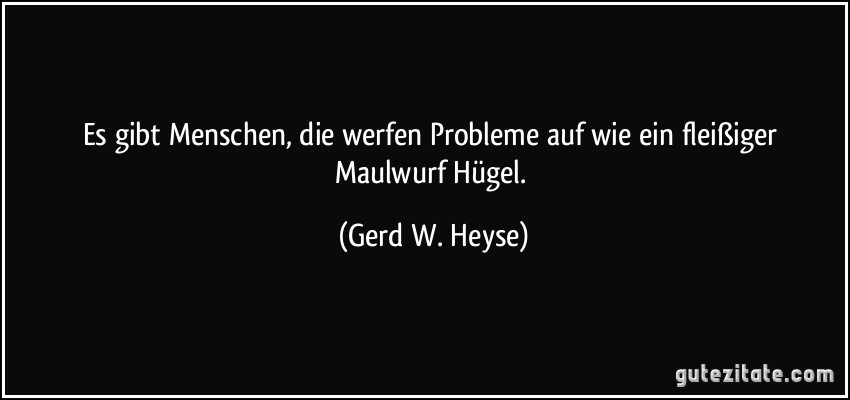 Es gibt Menschen, die werfen Probleme auf wie ein fleißiger Maulwurf Hügel. (Gerd W. Heyse)