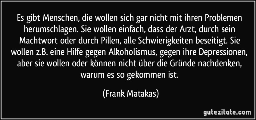 Es gibt Menschen, die wollen sich gar nicht mit ihren Problemen herumschlagen. Sie wollen einfach, dass der Arzt, durch sein Machtwort oder durch Pillen, alle Schwierigkeiten beseitigt. Sie wollen z.B. eine Hilfe gegen Alkoholismus, gegen ihre Depressionen, aber sie wollen oder können nicht über die Gründe nachdenken, warum es so gekommen ist. (Frank Matakas)