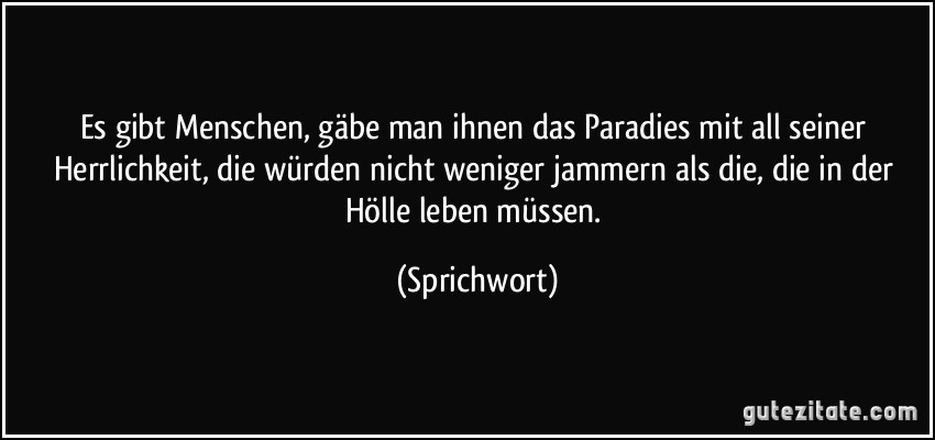 Es gibt Menschen, gäbe man ihnen das Paradies mit all seiner Herrlichkeit, die würden nicht weniger jammern als die, die in der Hölle leben müssen. (Sprichwort)