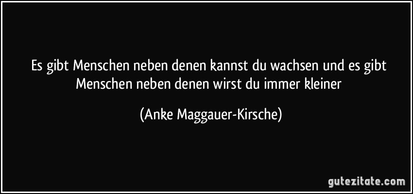 Es gibt Menschen neben denen kannst du wachsen und es gibt Menschen neben denen wirst du immer kleiner (Anke Maggauer-Kirsche)