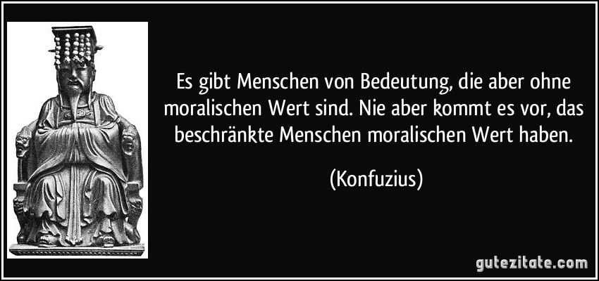 Es gibt Menschen von Bedeutung, die aber ohne moralischen Wert sind. Nie aber kommt es vor, das beschränkte Menschen moralischen Wert haben. (Konfuzius)